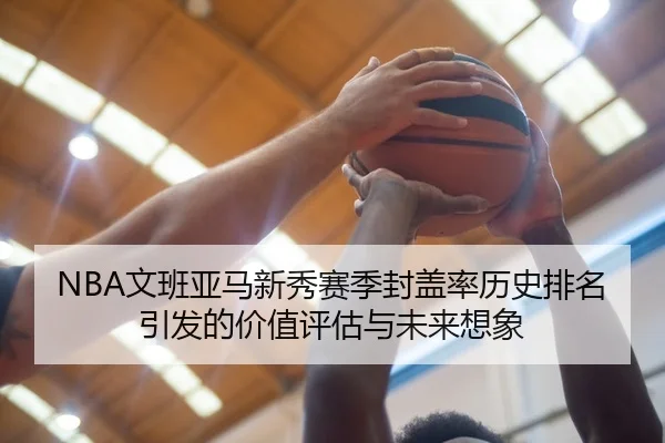 NBA文班亚马新秀赛季封盖率历史排名引发的价值评估与未来想象