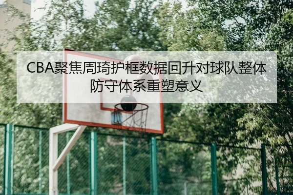 CBA聚焦周琦护框数据回升对球队整体防守体系重塑意义