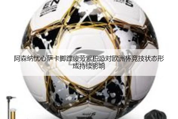 阿森纳忧心萨卡脚踝疲劳累积恐对欧洲杯竞技状态形成持续影响