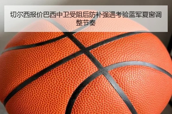 切尔西报价巴西中卫受阻后防补强遇考验蓝军夏窗调整节奏